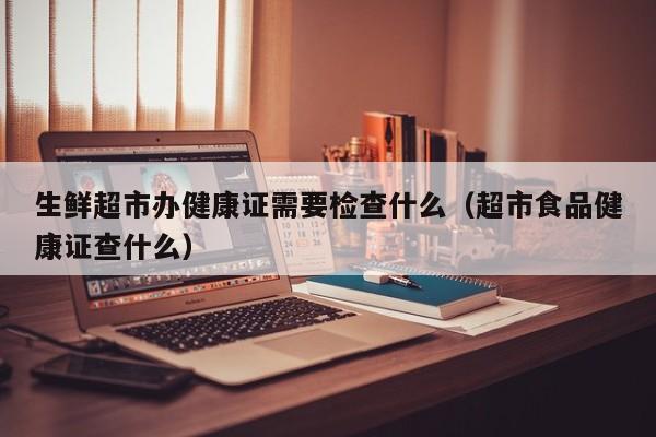 生鲜超市办健康证需要检查什么（超市食品健康证查什么）