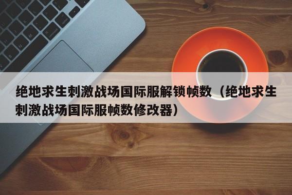 绝地求生刺激战场国际服解锁帧数（绝地求生刺激战场国际服帧数修改器）