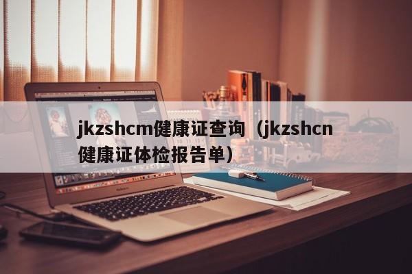 jkzshcm健康证查询（jkzshcn健康证体检报告单）