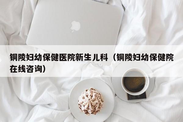 铜陵妇幼保健医院新生儿科（铜陵妇幼保健院在线咨询）