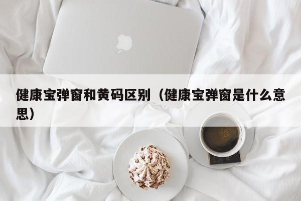 健康宝弹窗和黄码区别（健康宝弹窗是什么意思）