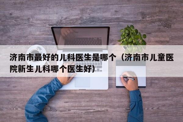 济南市最好的儿科医生是哪个（济南市儿童医院新生儿科哪个医生好）