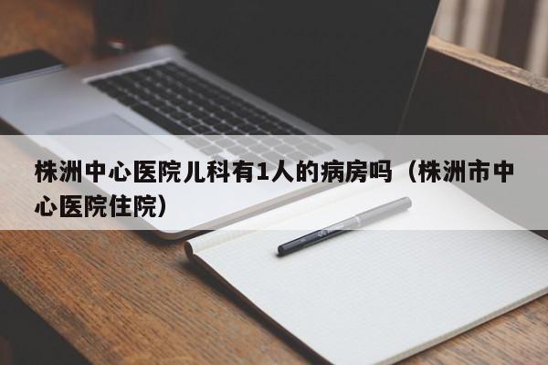 株洲中心医院儿科有1人的病房吗（株洲市中心医院住院）