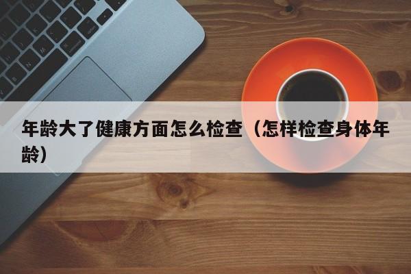 年龄大了健康方面怎么检查（怎样检查身体年龄）