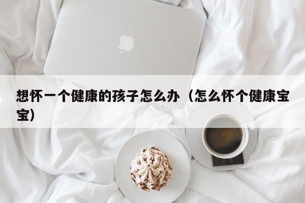 想怀一个健康的孩子怎么办（怎么怀个健康宝宝）