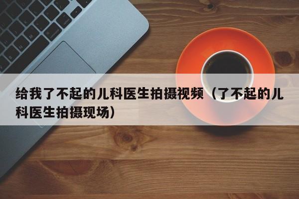 给我了不起的儿科医生拍摄视频（了不起的儿科医生拍摄现场）