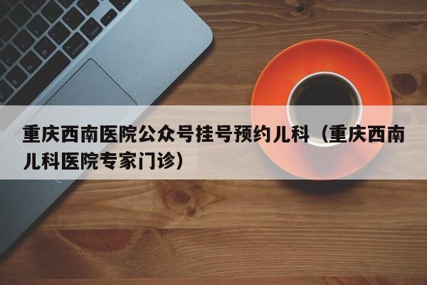 重庆西南医院公众号挂号预约儿科（重庆西南儿科医院专家门诊）