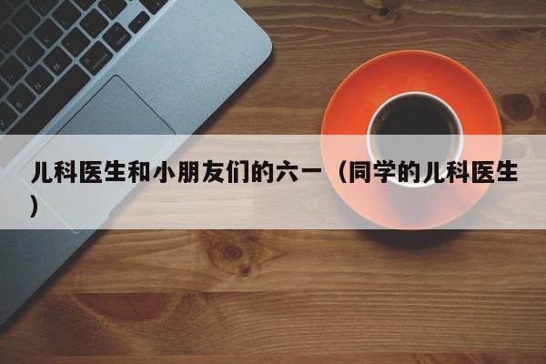 儿科医生和小朋友们的六一（同学的儿科医生）