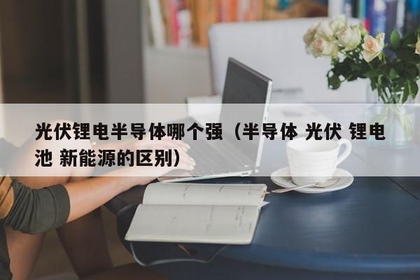 光伏锂电半导体哪个强（半导体 光伏 锂电池 新能源的区别）
