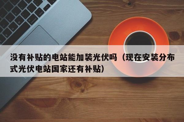 没有补贴的电站能加装光伏吗（现在安装分布式光伏电站国家还有补贴）