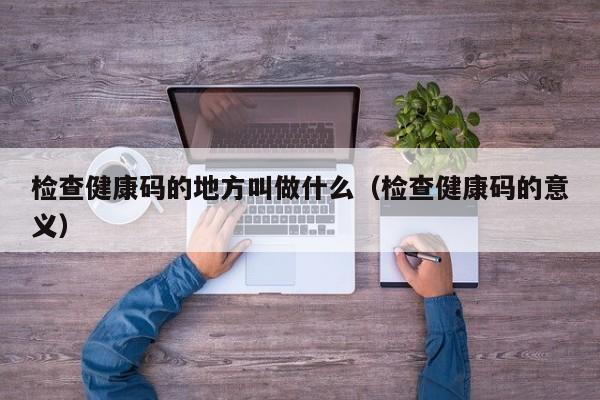 检查健康码的地方叫做什么（检查健康码的意义）