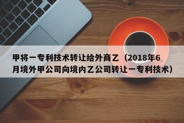 甲将一专利技术转让给外商乙（2018年6月境外甲公司向境内乙公司转让一专利技术）