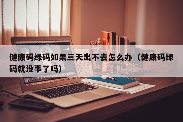 健康码绿码如果三天出不去怎么办（健康码绿码就没事了吗）