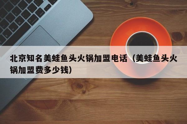 北京知名美蛙鱼头火锅加盟电话（美蛙鱼头火锅加盟费多少钱）