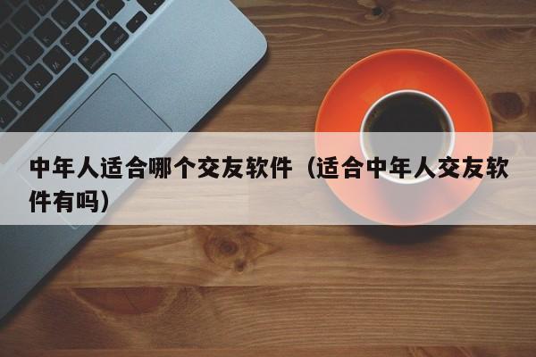 中年人适合哪个交友软件（适合中年人交友软件有吗）