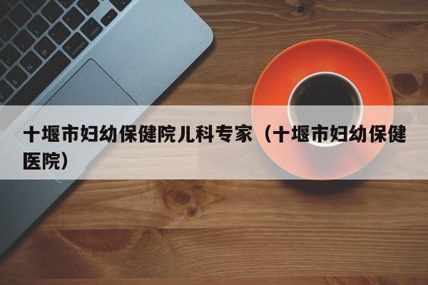 十堰市妇幼保健院儿科专家（十堰市妇幼保健医院）