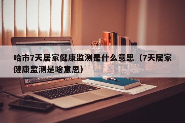 哈市7天居家健康监测是什么意思（7天居家健康监测是啥意思）