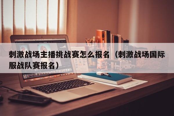 刺激战场主播挑战赛怎么报名（刺激战场国际服战队赛报名）