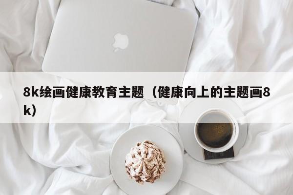 8k绘画健康教育主题（健康向上的主题画8k）