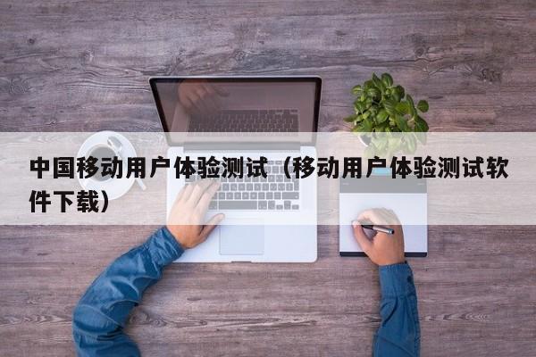 中国移动用户体验测试（移动用户体验测试软件下载）
