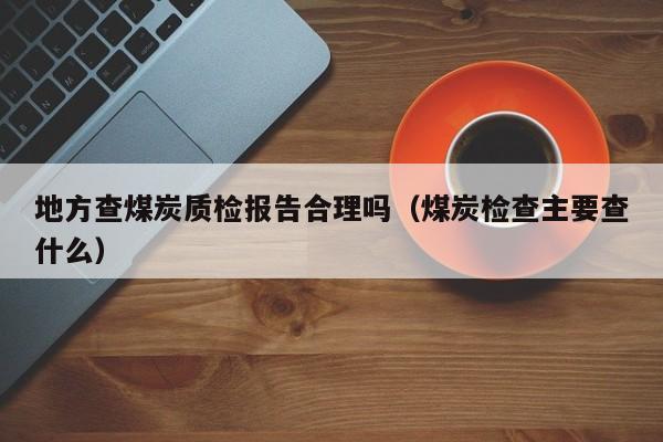 地方查煤炭质检报告合理吗（煤炭检查主要查什么）