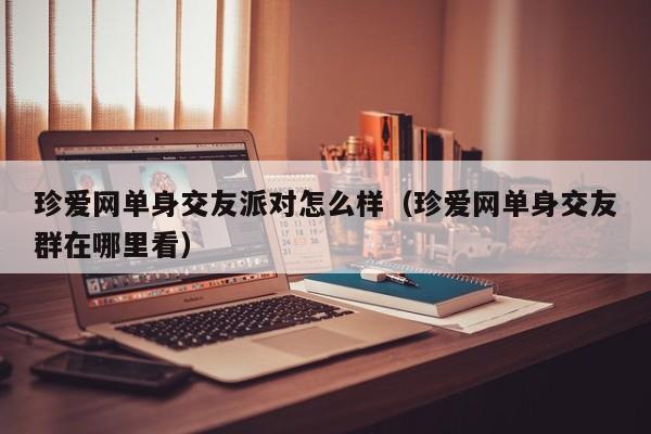 珍爱网单身交友派对怎么样（珍爱网单身交友群在哪里看）
