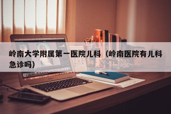 岭南大学附属第一医院儿科（岭南医院有儿科急诊吗）