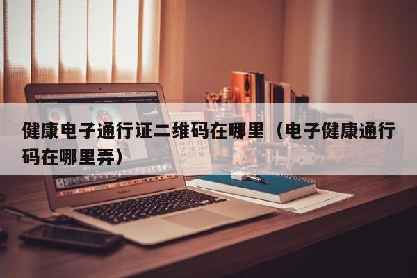 健康电子通行证二维码在哪里（电子健康通行码在哪里弄）