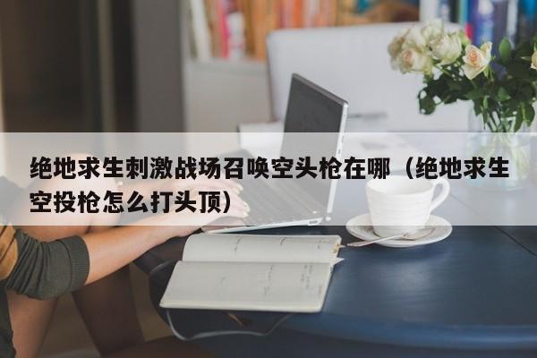 绝地求生刺激战场召唤空头枪在哪（绝地求生空投枪怎么打头顶）