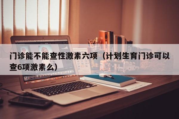 门诊能不能查性激素六项（计划生育门诊可以查6项激素么）
