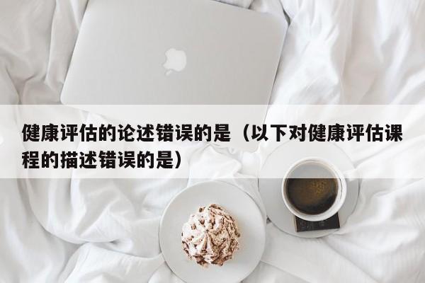 健康评估的论述错误的是（以下对健康评估课程的描述错误的是）