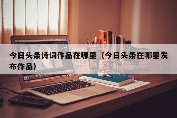 今日头条诗词作品在哪里（今日头条在哪里发布作品）