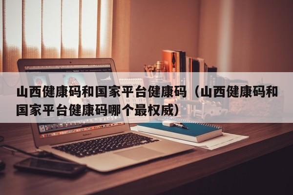 山西健康码和国家平台健康码（山西健康码和国家平台健康码哪个最权威）