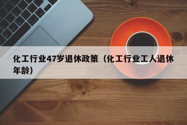 化工行业47岁退休政策（化工行业工人退休年龄）
