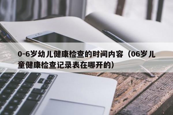 0-6岁幼儿健康检查的时间内容（06岁儿童健康检查记录表在哪开的）