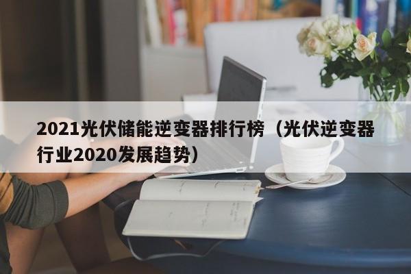 2021光伏储能逆变器排行榜（光伏逆变器行业2020发展趋势）