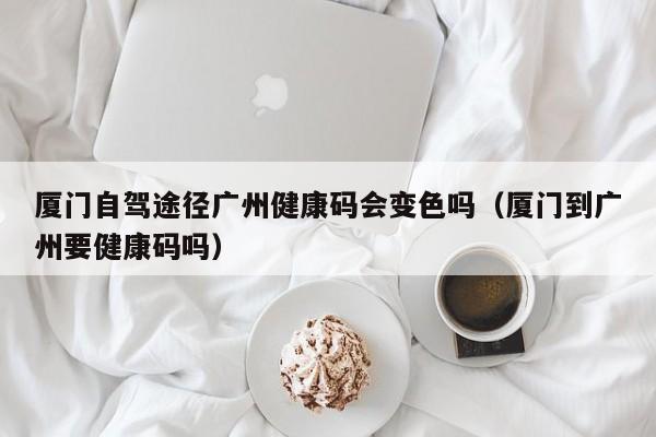 厦门自驾途径广州健康码会变色吗（厦门到广州要健康码吗）