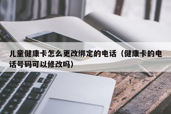 儿童健康卡怎么更改绑定的电话（健康卡的电话号码可以修改吗）