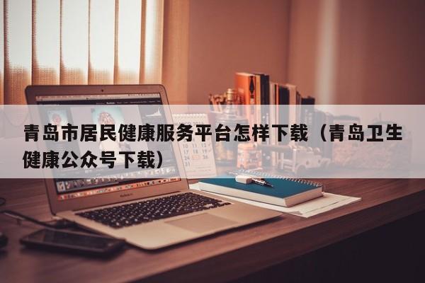 青岛市居民健康服务平台怎样下载（青岛卫生健康公众号下载）