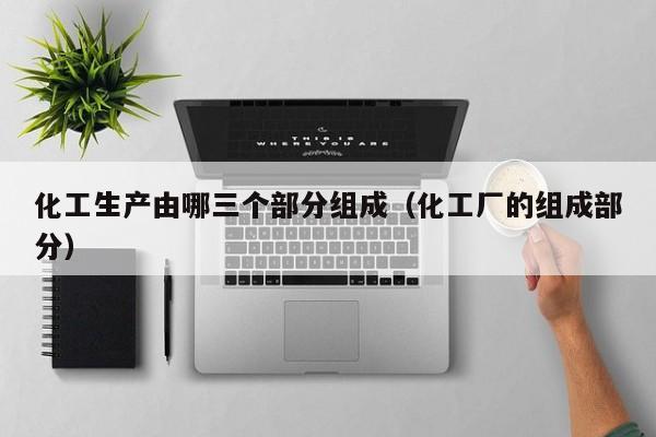 化工生产由哪三个部分组成（化工厂的组成部分）