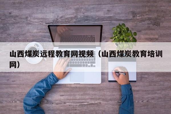 山西煤炭远程教育网视频（山西煤炭教育培训网）
