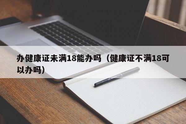 办健康证未满18能办吗（健康证不满18可以办吗）