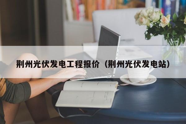 荆州光伏发电工程报价（荆州光伏发电站）