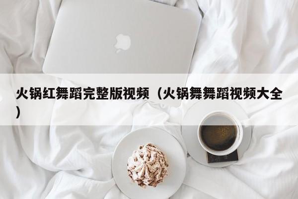 火锅红舞蹈完整版视频（火锅舞舞蹈视频大全）