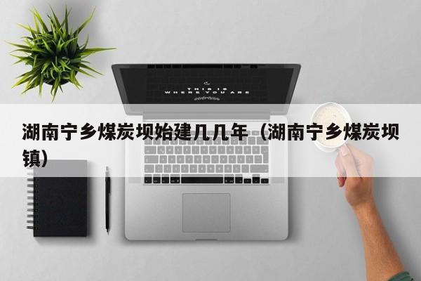 湖南宁乡煤炭坝始建几几年（湖南宁乡煤炭坝镇）