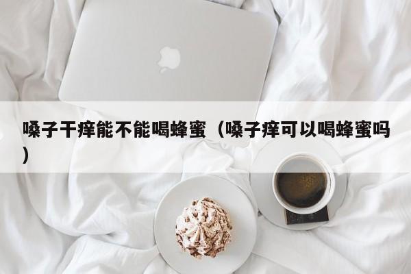 嗓子干痒能不能喝蜂蜜（嗓子痒可以喝蜂蜜吗）