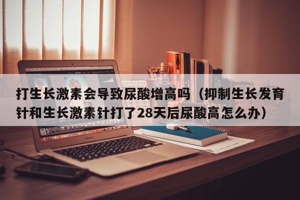打生长激素会导致尿酸增高吗（抑制生长发育针和生长激素针打了28天后尿酸高怎么办）