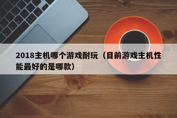 2018主机哪个游戏耐玩（目前游戏主机性能最好的是哪款）