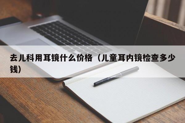 去儿科用耳镜什么价格（儿童耳内镜检查多少钱）