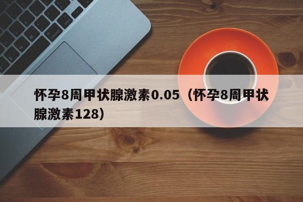 怀孕8周甲状腺激素0.05（怀孕8周甲状腺激素128）